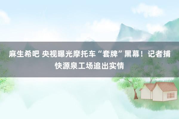 麻生希吧 央视曝光摩托车“套牌”黑幕！记者捕快源泉工场追出实情