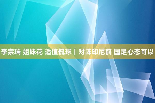 李宗瑞 姐妹花 适值侃球丨对阵印尼前 国足心态可以