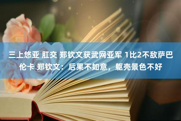 三上悠亚 肛交 郑钦文获武网亚军 1比2不敌萨巴伦卡 郑钦文：后果不如意，躯壳景色不好