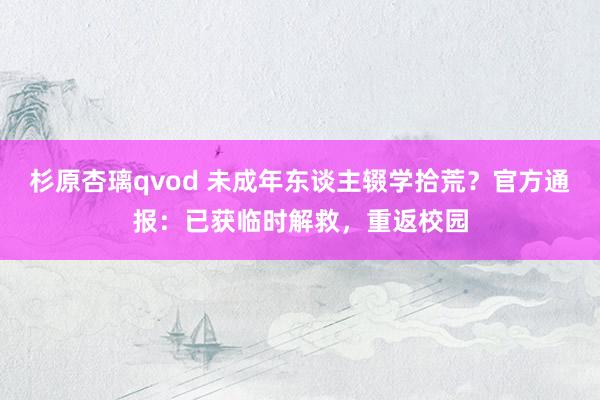 杉原杏璃qvod 未成年东谈主辍学拾荒？官方通报：已获临时解救，重返校园