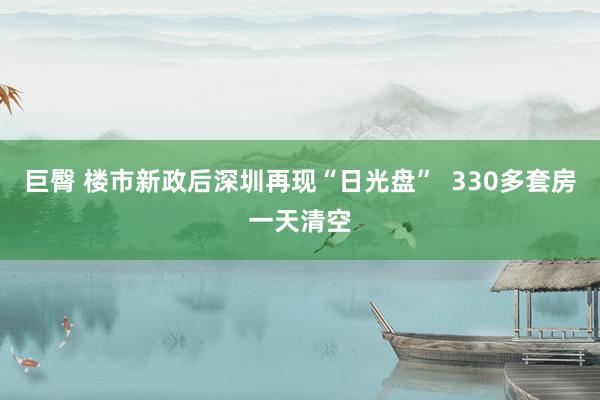 巨臀 楼市新政后深圳再现“日光盘”  330多套房一天清空