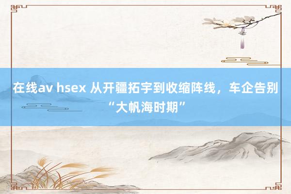 在线av hsex 从开疆拓宇到收缩阵线，车企告别“大帆海时期”