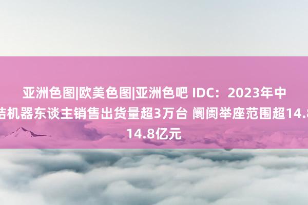 亚洲色图|欧美色图|亚洲色吧 IDC：2023年中国联结机器东谈主销售出货量超3万台 阛阓举座范围超14.8亿元