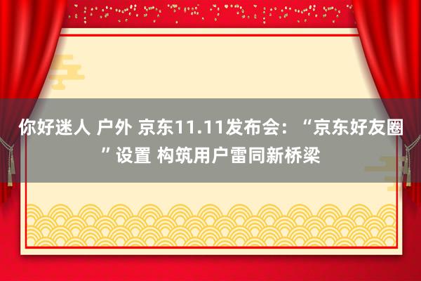 你好迷人 户外 京东11.11发布会：“京东好友圈”设置 构筑用户雷同新桥梁