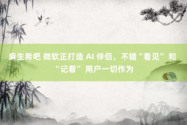 麻生希吧 微软正打造 AI 伴侣，不错“看见” 和 “记着” 用户一切作为