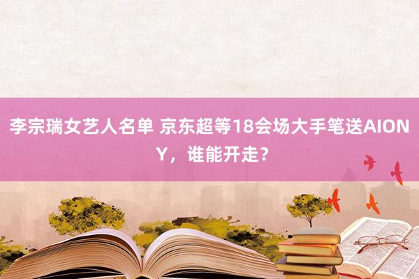 李宗瑞女艺人名单 京东超等18会场大手笔送AION Y，谁能开走？