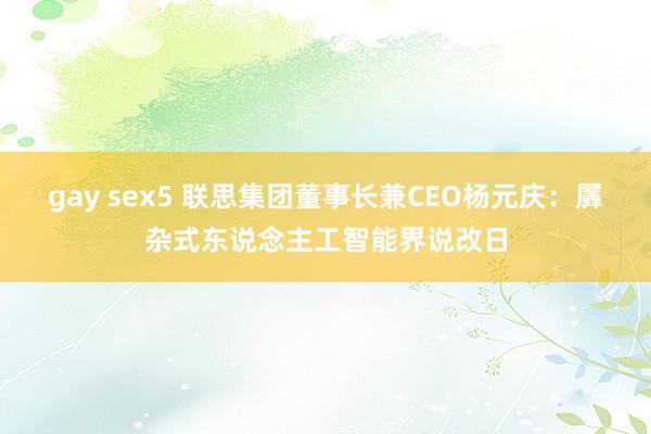 gay sex5 联思集团董事长兼CEO杨元庆：羼杂式东说念主工智能界说改日