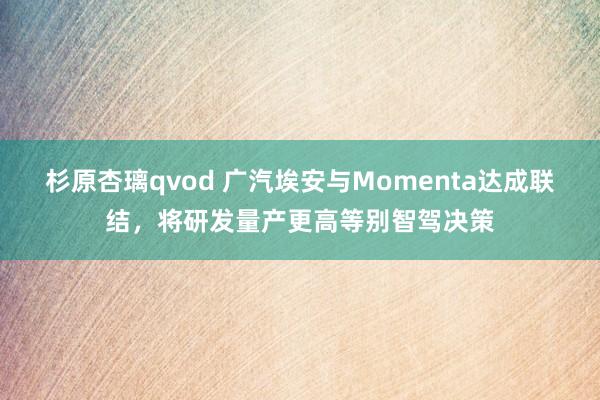 杉原杏璃qvod 广汽埃安与Momenta达成联结，将研发量产更高等别智驾决策