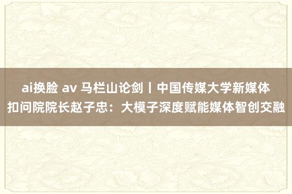 ai换脸 av 马栏山论剑丨中国传媒大学新媒体扣问院院长赵子忠：大模子深度赋能媒体智创交融