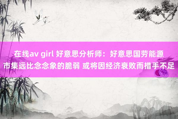 在线av girl 好意思分析师：好意思国劳能源市集远比念念象的脆弱 或将因经济衰败而措手不足