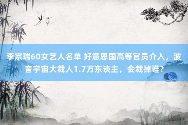 李宗瑞60女艺人名单 好意思国高等官员介入，波音宇宙大裁人1.7万东谈主，会裁掉谁？