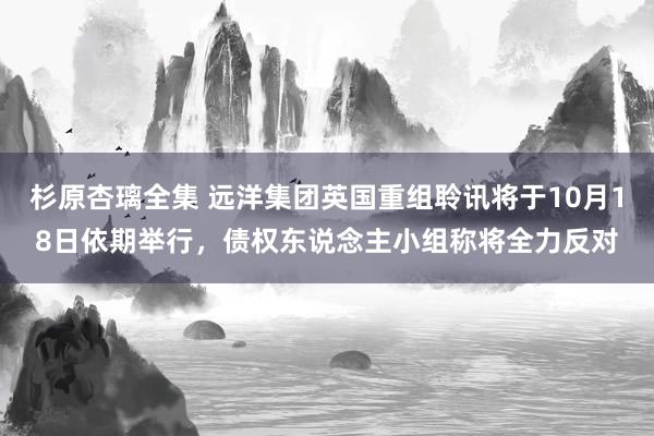 杉原杏璃全集 远洋集团英国重组聆讯将于10月18日依期举行，债权东说念主小组称将全力反对