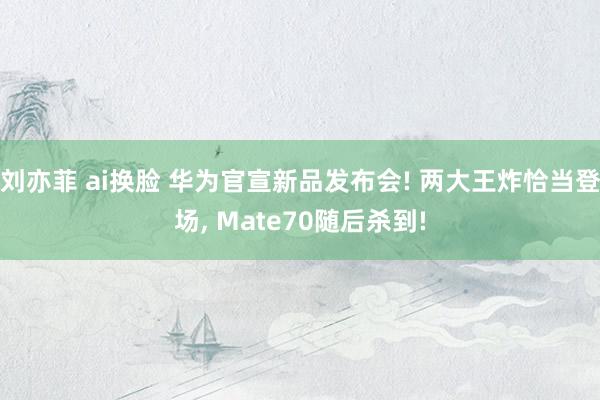 刘亦菲 ai换脸 华为官宣新品发布会! 两大王炸恰当登场， Mate70随后杀到!