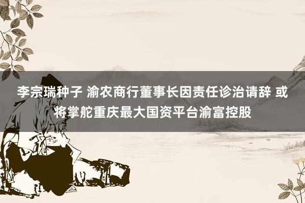 李宗瑞种子 渝农商行董事长因责任诊治请辞 或将掌舵重庆最大国资平台渝富控股