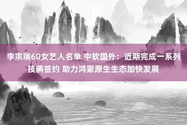 李宗瑞60女艺人名单 中软国外：近期完成一系列技俩签约 助力鸿蒙原生生态加快发展