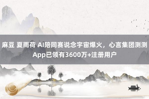 麻豆 夏雨荷 AI陪同赛说念宇宙爆火，心言集团测测App已领有3600万+注册用户