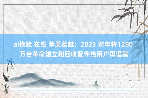 ai换脸 在线 苹果葛越：2023 财年将1280 万台革命建立和回收配件给用户再诓骗