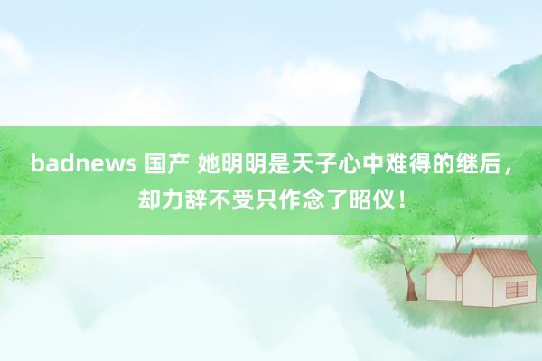 badnews 国产 她明明是天子心中难得的继后，却力辞不受只作念了昭仪！