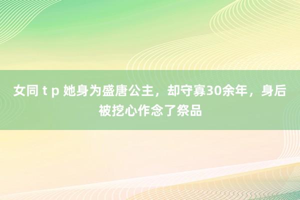 女同 t p 她身为盛唐公主，却守寡30余年，身后被挖心作念了祭品