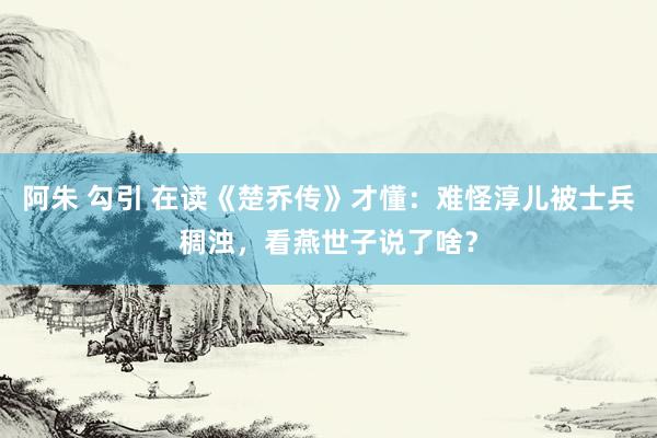 阿朱 勾引 在读《楚乔传》才懂：难怪淳儿被士兵稠浊，看燕世子说了啥？