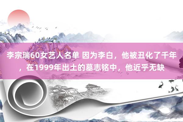 李宗瑞60女艺人名单 因为李白，他被丑化了千年，在1999年出土的墓志铭中，他近乎无缺