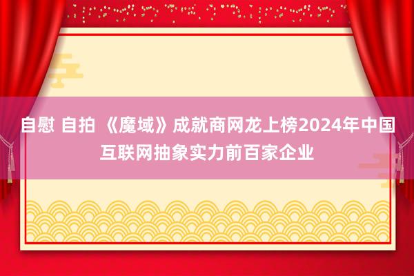 自慰 自拍 《魔域》成就商网龙上榜2024年中国互联网抽象实力前百家企业