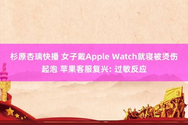 杉原杏璃快播 女子戴Apple Watch就寝被烫伤起泡 苹果客服复兴: 过敏反应