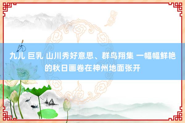 九儿 巨乳 山川秀好意思、群鸟翔集 一幅幅鲜艳的秋日画卷在神州地面张开