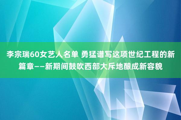 李宗瑞60女艺人名单 勇猛谱写这项世纪工程的新篇章——新期间鼓吹西部大斥地酿成新容貌