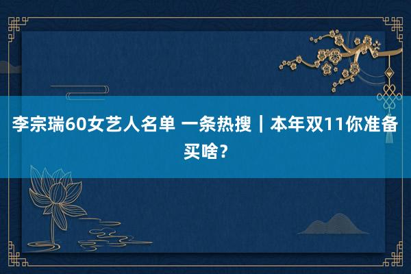 李宗瑞60女艺人名单 一条热搜｜本年双11你准备买啥？