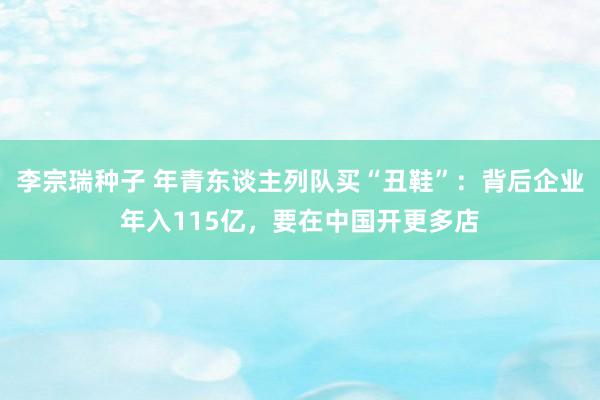 李宗瑞种子 年青东谈主列队买“丑鞋”：背后企业年入115亿，要在中国开更多店