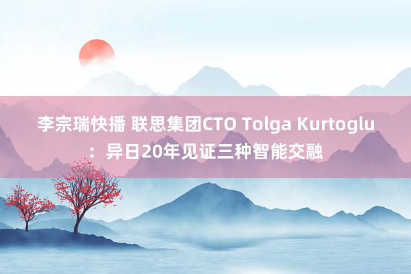 李宗瑞快播 联思集团CTO Tolga Kurtoglu：异日20年见证三种智能交融