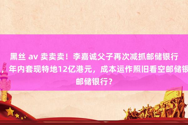 黑丝 av 卖卖卖！李嘉诚父子再次减抓邮储银行H股，年内套现特地12亿港元，成本运作照旧看空邮储银行？