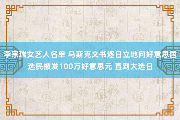 李宗瑞女艺人名单 马斯克文书逐日立地向好意思国选民披发100万好意思元 直到大选日