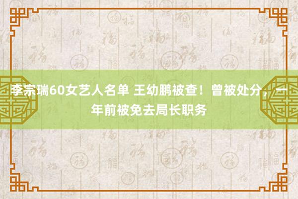 李宗瑞60女艺人名单 王幼鹏被查！曾被处分，一年前被免去局长职务