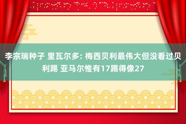 李宗瑞种子 里瓦尔多: 梅西贝利最伟大但没看过贝利踢 亚马尔惟有17踢得像27