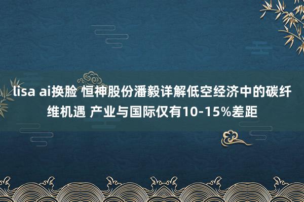 lisa ai换脸 恒神股份潘毅详解低空经济中的碳纤维机遇 产业与国际仅有10-15%差距