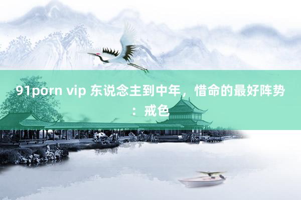 91porn vip 东说念主到中年，惜命的最好阵势：戒色