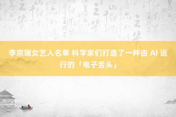 李宗瑞女艺人名单 科学家们打造了一种由 AI 运行的「电子舌头」