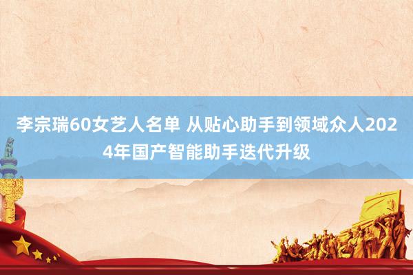 李宗瑞60女艺人名单 从贴心助手到领域众人2024年国产智能助手迭代升级