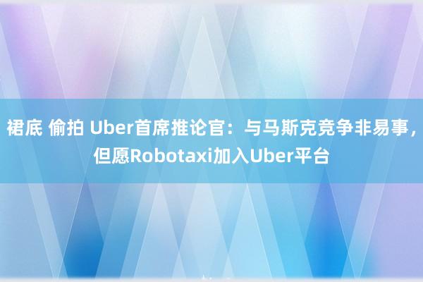 裙底 偷拍 Uber首席推论官：与马斯克竞争非易事，但愿Robotaxi加入Uber平台