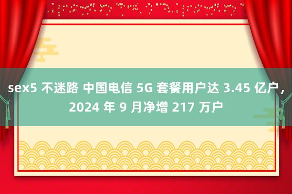 sex5 不迷路 中国电信 5G 套餐用户达 3.45 亿户，2024 年 9 月净增 217 万户