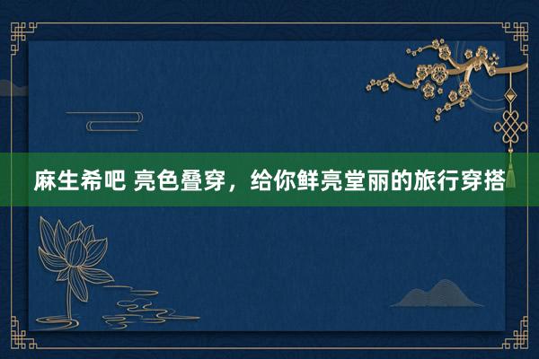 麻生希吧 亮色叠穿，给你鲜亮堂丽的旅行穿搭