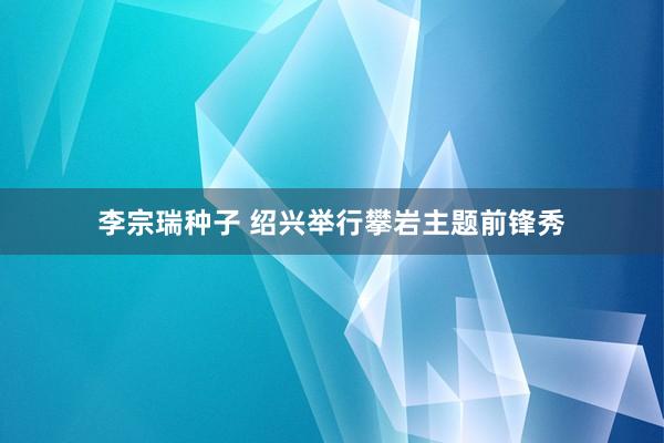 李宗瑞种子 绍兴举行攀岩主题前锋秀