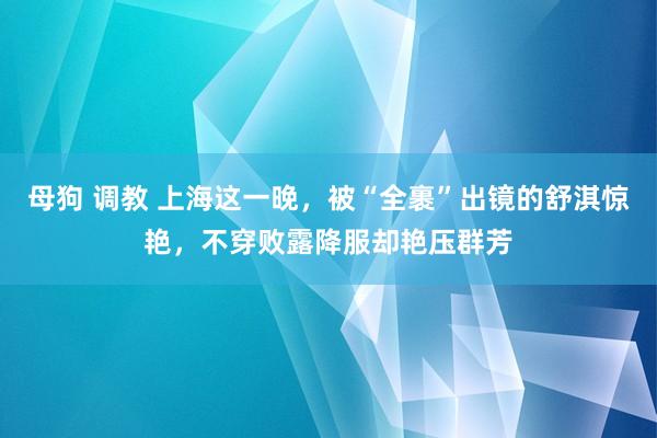 母狗 调教 上海这一晚，被“全裹”出镜的舒淇惊艳，不穿败露降服却艳压群芳