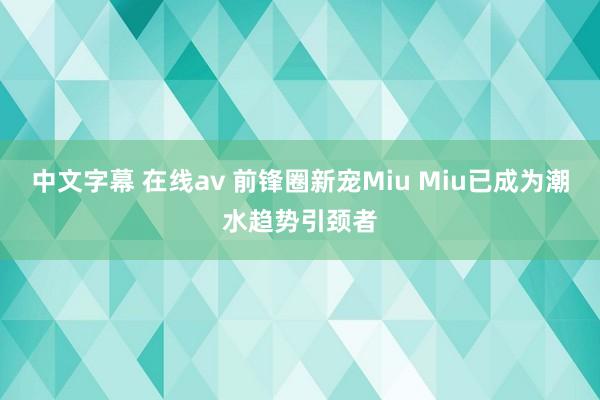 中文字幕 在线av 前锋圈新宠Miu Miu已成为潮水趋势引颈者