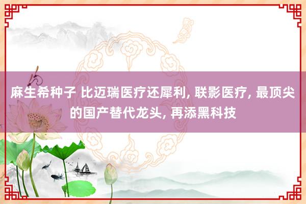 麻生希种子 比迈瑞医疗还犀利， 联影医疗， 最顶尖的国产替代龙头， 再添黑科技