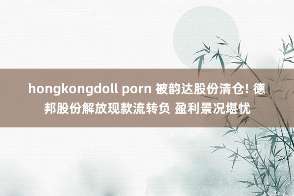 hongkongdoll porn 被韵达股份清仓! 德邦股份解放现款流转负 盈利景况堪忧