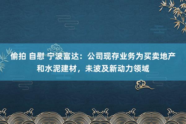 偷拍 自慰 宁波富达：公司现存业务为买卖地产和水泥建材，未波及新动力领域