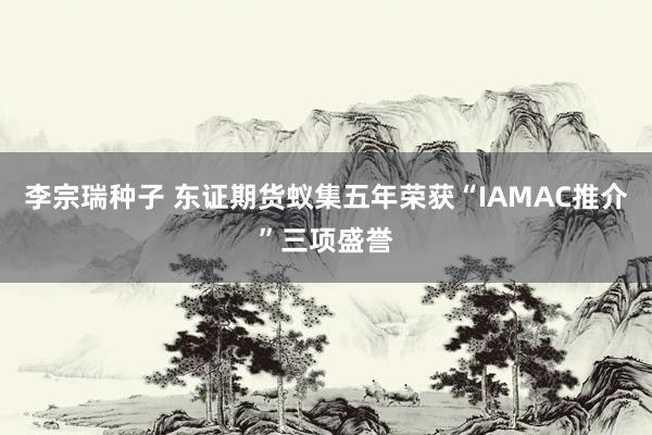 李宗瑞种子 东证期货蚁集五年荣获“IAMAC推介”三项盛誉